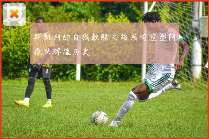斯凯利的自我救赎之路或将重塑阿森纳辉煌历史