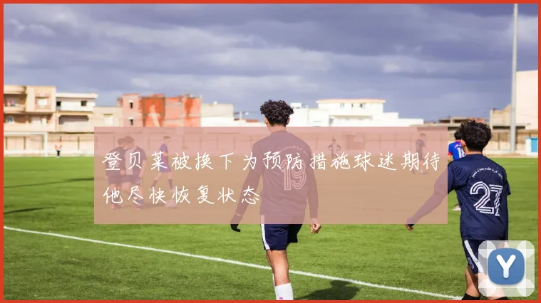 登贝莱被换下为预防措施球迷期待他尽快恢复状态