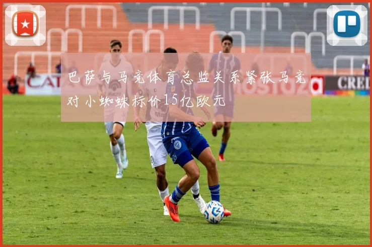 巴萨与马竞体育总监关系紧张马竞对小蜘蛛标价15亿欧元