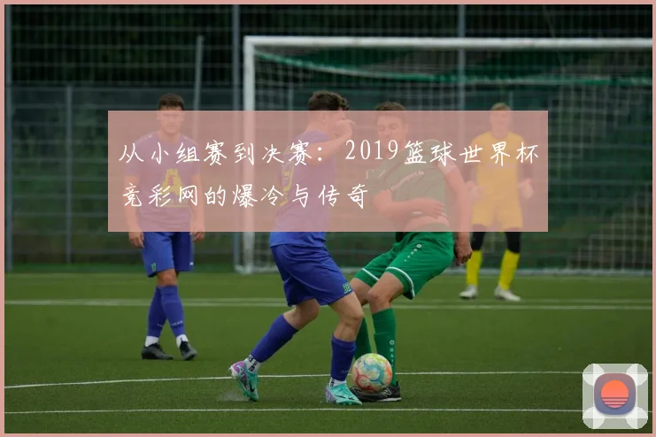 从小组赛到决赛：2019篮球世界杯竞彩网的爆冷与传奇