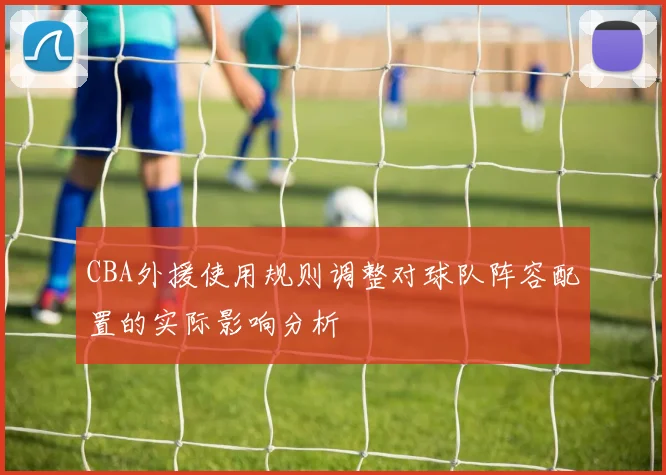 CBA外援使用规则调整对球队阵容配置的实际影响分析
