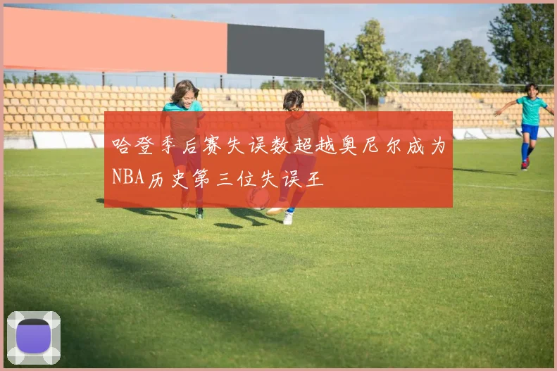 哈登季后赛失误数超越奥尼尔成为NBA历史第三位失误王