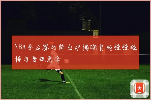 NBA季后赛对阵出炉揭晓首轮强强碰撞与晋级悬念
